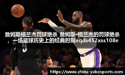 詹姆斯格兰杰罚球绝杀_詹姆斯·格兰杰的罚球绝杀，一场篮球历史上的经典时刻aqds452xss108ewc452ooiu108