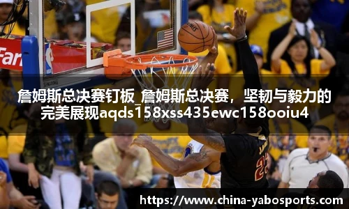 詹姆斯总决赛钉板_詹姆斯总决赛，坚韧与毅力的完美展现aqds158xss435ewc158ooiu435